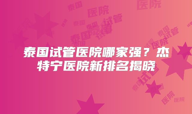泰国试管医院哪家强?杰特宁医院新排名揭晓