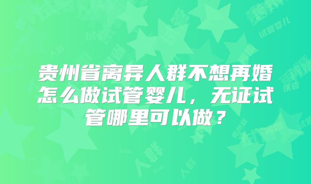 贵州省离异人群不想再婚怎么做试管婴儿,无证试管哪里可以做?