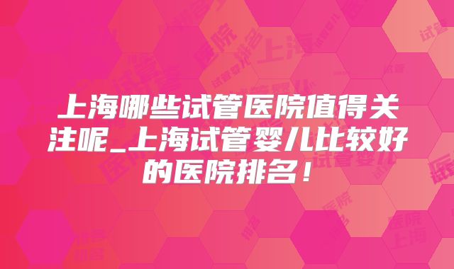 上海哪些试管医院值得关注呢_上海试管婴儿比较好的医院排名！