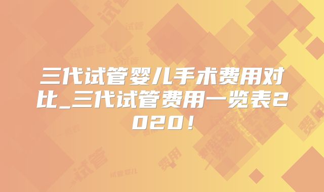 三代试管婴儿手术费用对比_三代试管费用一览表2020！