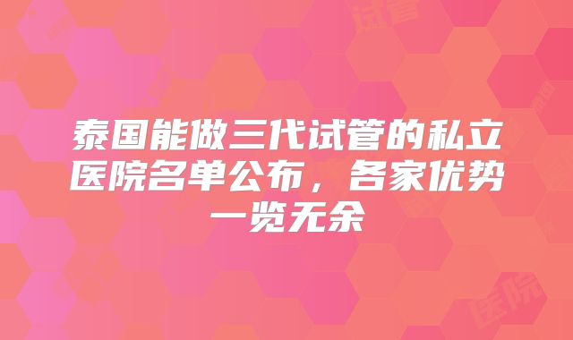 泰国能做三代试管的私立医院名单公布，各家优势一览无余