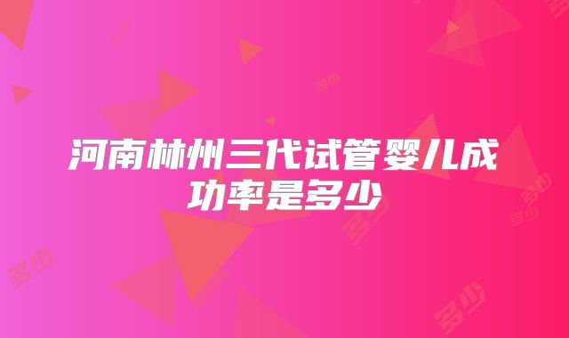 河南林州三代试管婴儿成功率是多少
