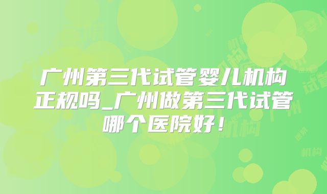 广州第三代试管婴儿机构正规吗_广州做第三代试管哪个医院好!