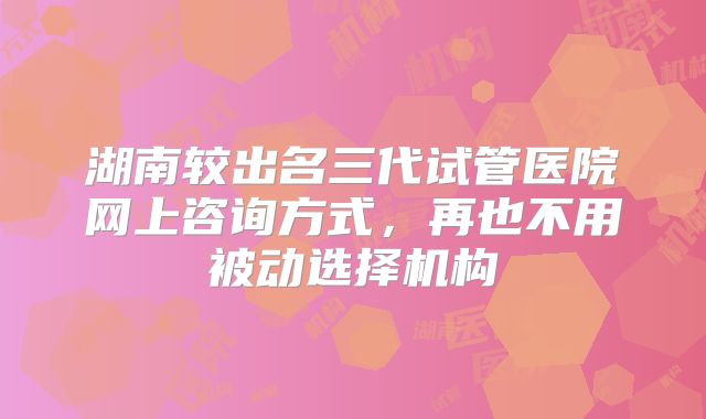 湖南较出名三代试管医院网上咨询方式,再也不用被动选择机构