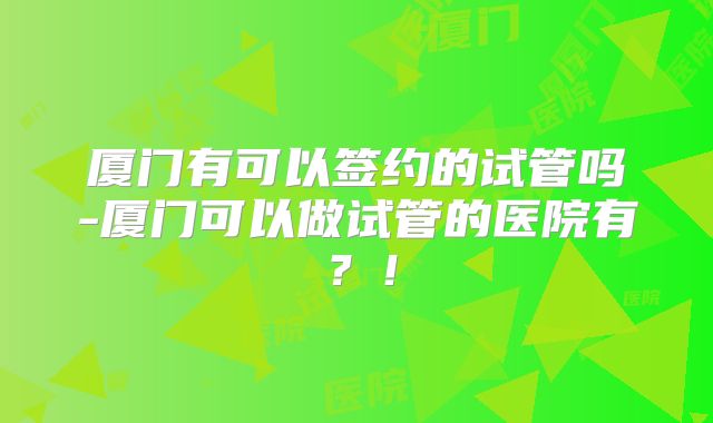厦门有可以签约的试管吗-厦门可以做试管的医院有？！