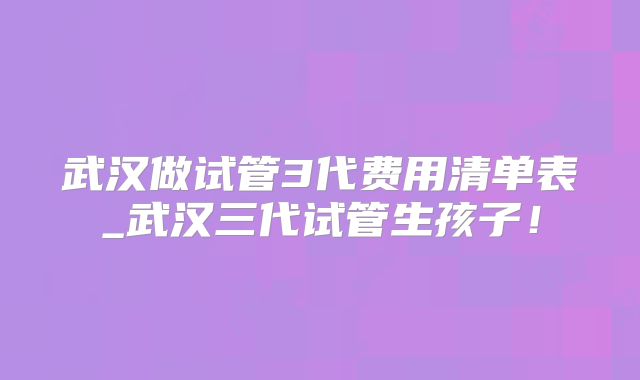 武汉做试管3代费用清单表_武汉三代试管生孩子!
