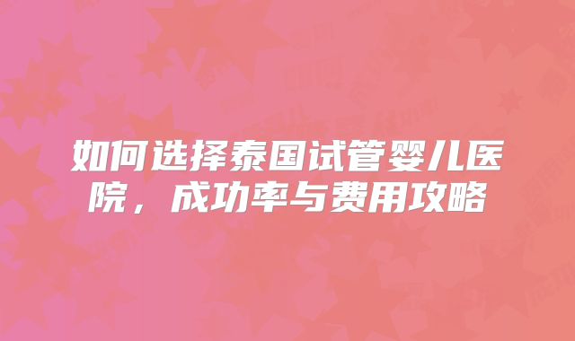 如何选择泰国试管婴儿医院,成功率与费用攻略