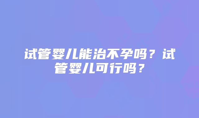 试管婴儿能治不孕吗?试管婴儿可行吗?