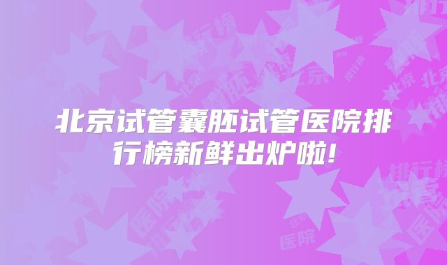 北京试管囊胚试管医院排行榜新鲜出炉啦!