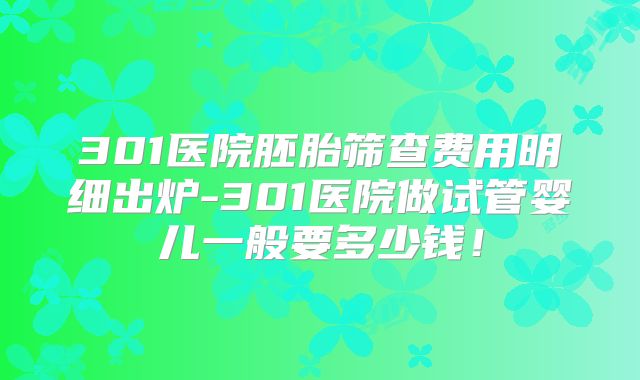301医院胚胎筛查费用明细出炉-301医院做试管婴儿一般要多少钱!