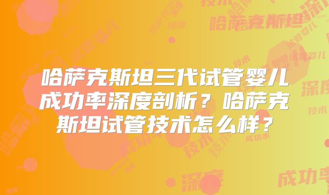 哈萨克斯坦三代试管婴儿成功率深度剖析？哈萨克斯坦试管技术怎么样？