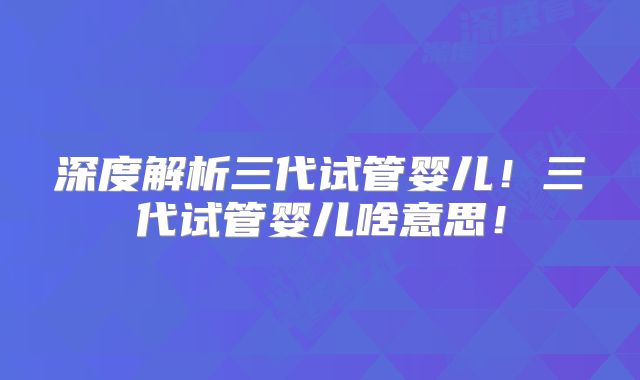 深度解析三代试管婴儿！三代试管婴儿啥意思！