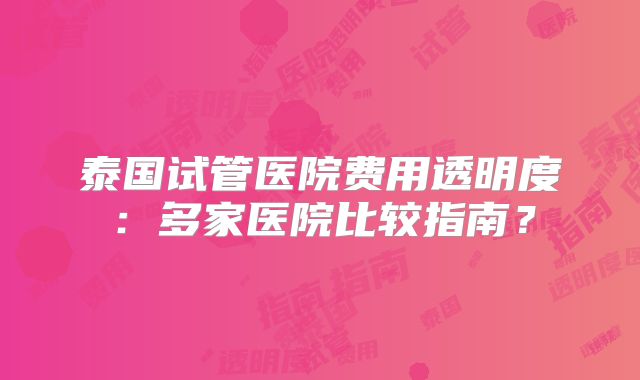 泰国试管医院费用透明度：多家医院比较指南？
