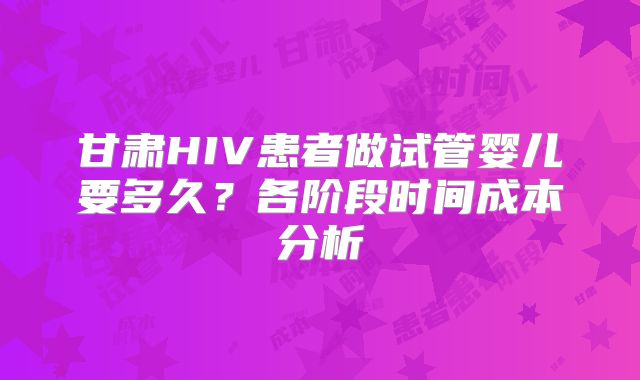 甘肃HIV患者做试管婴儿要多久?各阶段时间成本分析