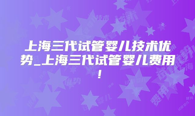 上海三代试管婴儿技术优势_上海三代试管婴儿费用！