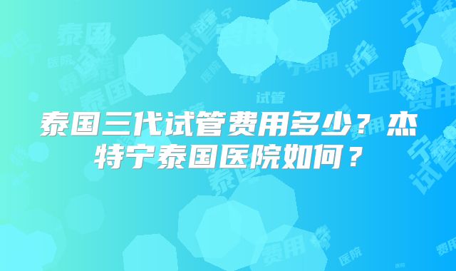 泰国三代试管费用多少?杰特宁泰国医院如何?