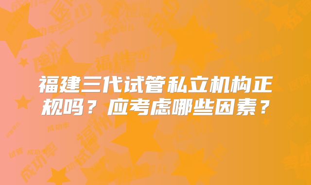 福建三代试管私立机构正规吗？应考虑哪些因素？