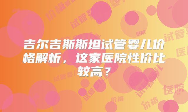 吉尔吉斯斯坦试管婴儿价格解析,这家医院性价比较高?