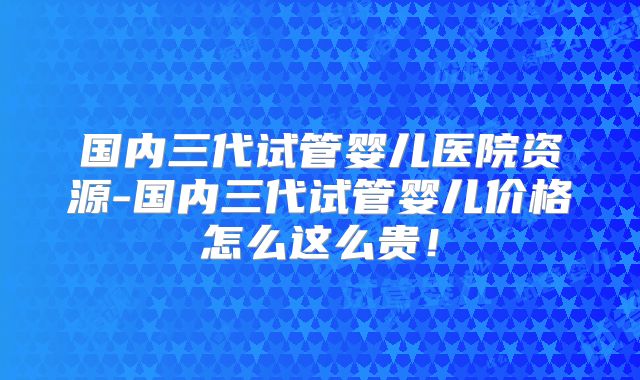 国内三代试管婴儿医院资源-国内三代试管婴儿价格怎么这么贵!