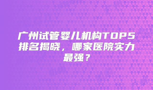 广州试管婴儿机构TOP5排名揭晓,哪家医院实力最强?