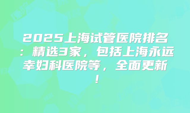 2025上海试管医院排名：精选3家，包括上海永远幸妇科医院等，全面更新！