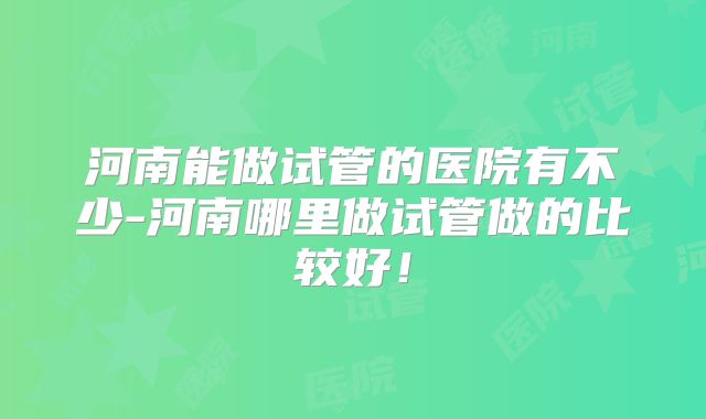 河南能做试管的医院有不少-河南哪里做试管做的比较好！