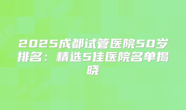 2025成都试管医院50岁排名:精选5佳医院名单揭晓