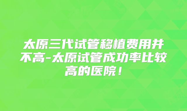 太原三代试管移植费用并不高-太原试管成功率比较高的医院！