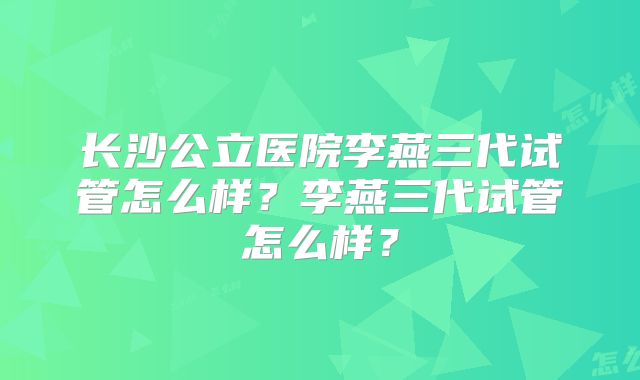 长沙公立医院李燕三代试管怎么样？李燕三代试管怎么样？