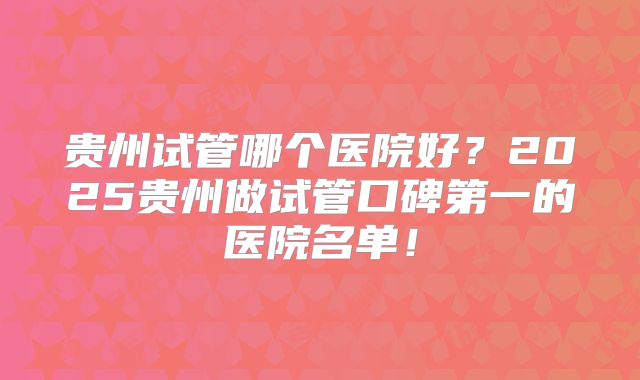 贵州试管哪个医院好?2025贵州做试管口碑第一的医院名单!