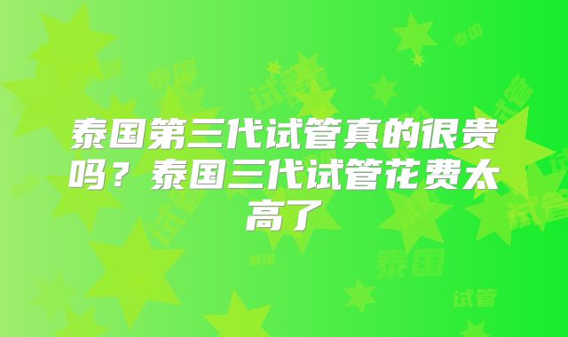 泰国第三代试管真的很贵吗？泰国三代试管花费太高了
