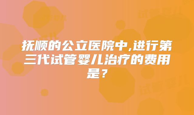 抚顺的公立医院中,进行第三代试管婴儿治疗的费用是？
