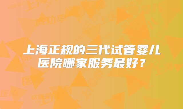 上海正规的三代试管婴儿医院哪家服务最好?