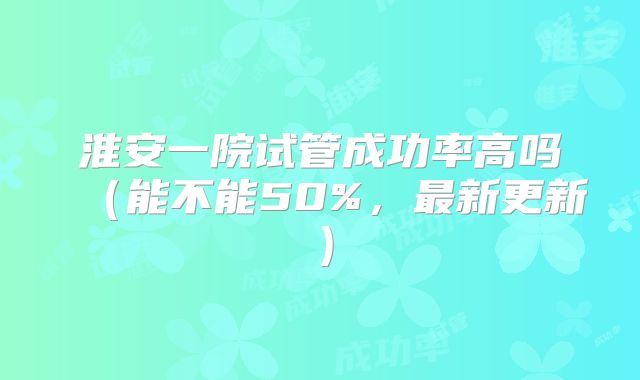 淮安一院试管成功率高吗(能不能50%,最新更新)