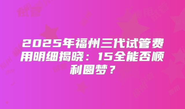 2025年福州三代试管费用明细揭晓:15全能否顺利圆梦?
