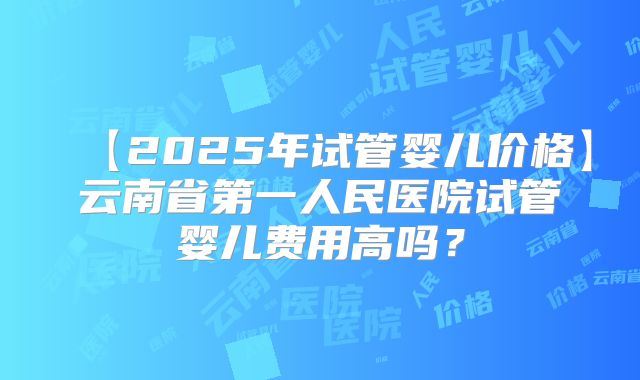 【2025年试管婴儿价格】云南省第一人民医院试管婴儿费用高吗？