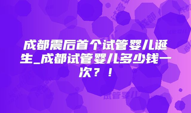 成都震后首个试管婴儿诞生_成都试管婴儿多少钱一次?!