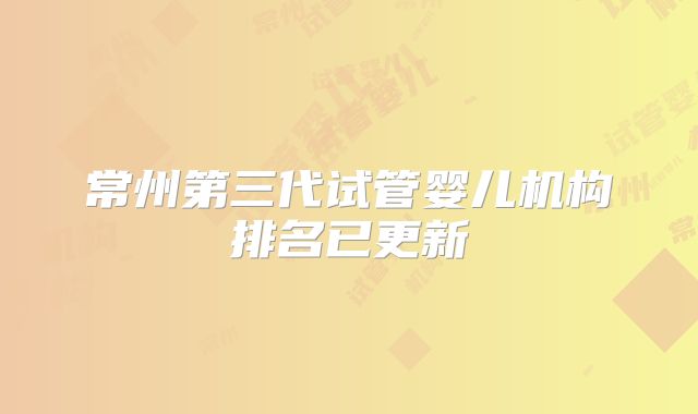 常州第三代试管婴儿机构排名已更新