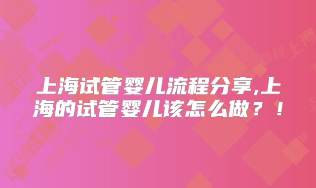 上海试管婴儿流程分享,上海的试管婴儿该怎么做?!