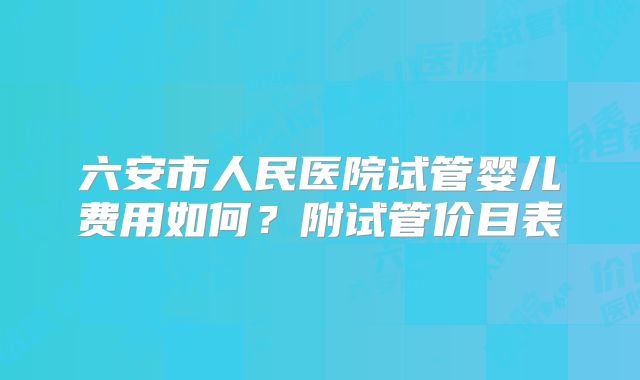六安市人民医院试管婴儿费用如何？附试管价目表