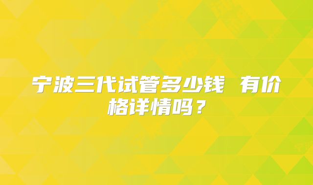 宁波三代试管多少钱 有价格详情吗？