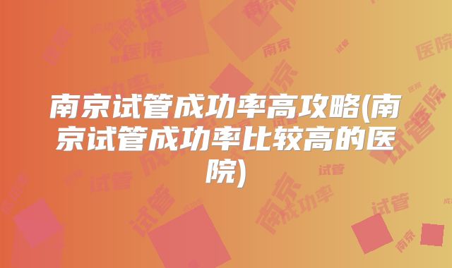 南京试管成功率高攻略(南京试管成功率比较高的医院)