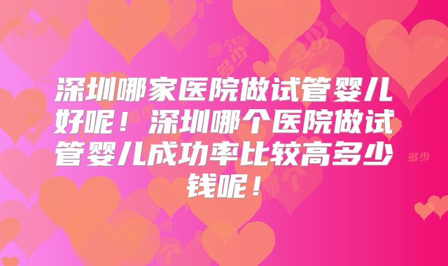 深圳哪家医院做试管婴儿好呢！深圳哪个医院做试管婴儿成功率比较高多少钱呢！
