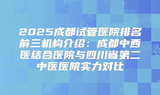 2025成都试管医院排名前三机构介绍:成都中西医结合医院与四川省第二中医医院实力对比