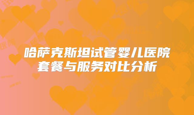 哈萨克斯坦试管婴儿医院套餐与服务对比分析
