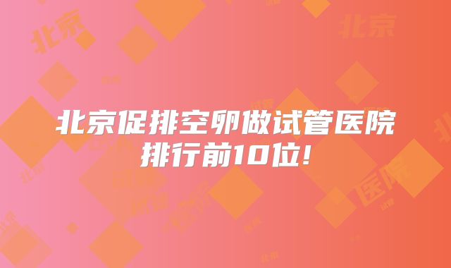 北京促排空卵做试管医院排行前10位!