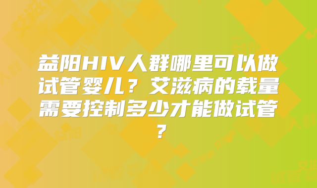 益阳HIV人群哪里可以做试管婴儿?艾滋病的载量需要控制多少才能做试管?