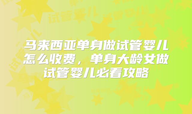 马来西亚单身做试管婴儿怎么收费,单身大龄女做试管婴儿必看攻略