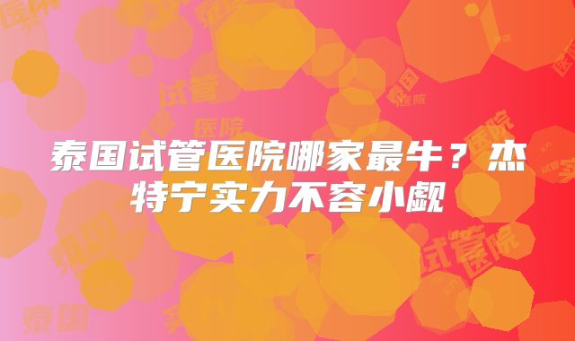 泰国试管医院哪家最牛?杰特宁实力不容小觑