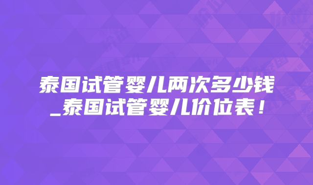 泰国试管婴儿两次多少钱_泰国试管婴儿价位表!